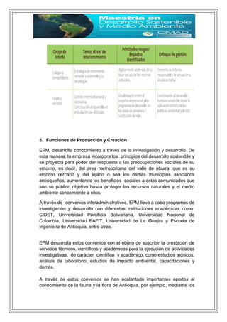 5. Funciones de Producción y Creación
EPM, desarrolla conocimiento a través de la investigación y desarrollo. De
esta manera, la empresa incorpora los principios del desarrollo sostenible y
se proyecta para poder dar respuesta a las preocupaciones sociales de su
entorno, es decir, del área metropolitana del valle de aburra, que es su
entorno cercano y del lejano o sea los demás municipios asociados
antioqueños, aumentando los beneficios sociales a estas comunidades que
son su público objetivo busca proteger los recursos naturales y el medio
ambiente concerniente a ellos.
A través de convenios interadministrativos, EPM lleva a cabo programas de
investigación y desarrollo con diferentes instituciones académicas como:
CIDET, Universidad Pontificia Bolivariana, Universidad Nacional de
Colombia, Universidad EAFIT, Universidad de La Guajira y Escuela de
Ingeniería de Antioquia, entre otras.
EPM desarrolla estos convenios con el objeto de suscribir la prestación de
servicios técnicos, científicos y académicos para la ejecución de actividades
investigativas, de carácter científico y académico, como estudios técnicos,
análisis de laboratorio, estudios de impacto ambiental, capacitaciones y
demás.
A través de estos convenios se han adelantado importantes aportes al
conocimiento de la fauna y la flora de Antioquia, por ejemplo, mediante los
 