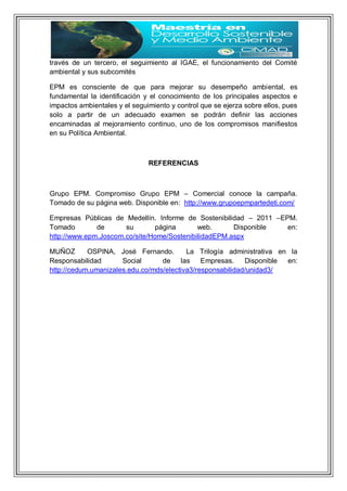 través de un tercero, el seguimiento al IGAE, el funcionamiento del Comité
ambiental y sus subcomités
EPM es consciente de que para mejorar su desempeño ambiental, es
fundamental la identificación y el conocimiento de los principales aspectos e
impactos ambientales y el seguimiento y control que se ejerza sobre ellos, pues
solo a partir de un adecuado examen se podrán definir las acciones
encaminadas al mejoramiento continuo, uno de los compromisos manifiestos
en su Política Ambiental.
REFERENCIAS
Grupo EPM. Compromiso Grupo EPM – Comercial conoce la campaña.
Tomado de su página web. Disponible en: http://www.grupoepmpartedeti.com/
Empresas Públicas de Medellín. Informe de Sostenibilidad – 2011 –EPM.
Tomado de su página web. Disponible en:
http://www.epm.Joscom.co/site/Home/SostenibilidadEPM.aspx
MUÑOZ OSPINA, José Fernando. La Trilogía administrativa en la
Responsabilidad Social de las Empresas. Disponible en:
http://cedum.umanizales.edu.co/mds/electiva3/responsabilidad/unidad3/
 