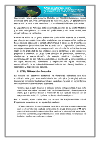 Su mercado natural es la ciudad de Medellín, con 2,600,000 habitantes, ciudad
que hace parte del Área Metropolitana del Valle de Aburrá, un conglomerado
con urbano de otros nueve municipios con un millón de habitantes adicionales.
El Departamento de Antioquia está conformado, además de su capital Medellín
y su área metropolitana, por otras 115 poblaciones y sus zonas rurales, con
otros 2 millones de habitantes.
EPM es la matriz de un grupo empresarial conformado, además de sí misma,
por otras 44 empresas, todas ellas sociedades por acciones en las cuales se
tiene mayoría accionaria y control administrativo a través de la presencia en
sus respectivas juntas directivas. De acuerdo con la Legislación colombiana,
un grupo empresarial es un conglomerado con vínculo de subordinación en
razón de la propiedad de las entidades que la conforman, y con unidad de
propósito y dirección. El Grupo EPM participa en generación, transmisión,
distribución y comercialización de energía eléctrica; distribución y
comercialización de gas natural; potabilización, distribución y comercialización
de agua; recolección, tratamiento y disposición de aguas residuales;
comercialización de servicios de telecomunicaciones, voz, datos y televisión; y
recolección y disposición de basuras.
2. EPM y El Desarrollos Sostenible
La filosofía del desarrollo sostenible ha transferido elementos que han
modificado este grupo empresarial desde los principios (ontología), valores
(axiología), conocimientos (epistemología) y prácticas (praxis), en concordancia
con las demandas del desarrollo sostenible.
“Creemos que la razón de ser de la sociedad se halla en la posibilidad de que cada
miembro de ella cuente con condiciones, tanto materiales como de cualquier otra
índole, que le permitan buscar la realización de sus objetivos contando con el
apoyo, respeto, protección y guía de los demás miembros del grupo.”
Por lo anterior, EPM cuenta con una Política de Responsabilidad Social
Empresarial sustentada en las siguientes palabras:
“La Responsabilidad Social Empresarial debe ser el marco de actuación dentro del
cual se desarrollan los objetivos estratégicos del Grupo Empresarial EPM, para
contribuir al desarrollo humano sostenible a través de la generación de valor social,
económico y ambiental, acogiendo temáticas sobre sostenibilidad contempladas en
iniciativas locales, nacionales y mundiales…”
 