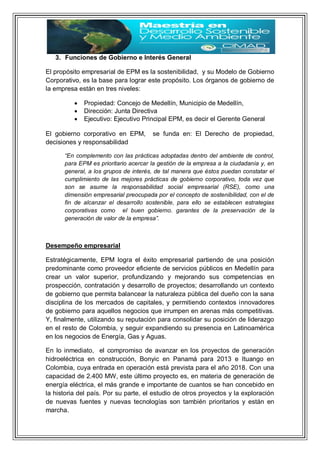3. Funciones de Gobierno e Interés General
El propósito empresarial de EPM es la sostenibilidad, y su Modelo de Gobierno
Corporativo, es la base para lograr este propósito. Los órganos de gobierno de
la empresa están en tres niveles:
 Propiedad: Concejo de Medellín, Municipio de Medellín,
 Dirección: Junta Directiva
 Ejecutivo: Ejecutivo Principal EPM, es decir el Gerente General
El gobierno corporativo en EPM, se funda en: El Derecho de propiedad,
decisiones y responsabilidad
“En complemento con las prácticas adoptadas dentro del ambiente de control,
para EPM es prioritario acercar la gestión de la empresa a la ciudadanía y, en
general, a los grupos de interés, de tal manera que éstos puedan constatar el
cumplimiento de las mejores prácticas de gobierno corporativo, toda vez que
son se asume la responsabilidad social empresarial (RSE), como una
dimensión empresarial preocupada por el concepto de sostenibilidad, con el de
fin de alcanzar el desarrollo sostenible, para ello se establecen estrategias
corporativas como el buen gobierno. garantes de la preservación de la
generación de valor de la empresa”.
Desempeño empresarial
Estratégicamente, EPM logra el éxito empresarial partiendo de una posición
predominante como proveedor eficiente de servicios públicos en Medellín para
crear un valor superior, profundizando y mejorando sus competencias en
prospección, contratación y desarrollo de proyectos; desarrollando un contexto
de gobierno que permita balancear la naturaleza pública del dueño con la sana
disciplina de los mercados de capitales, y permitiendo contextos innovadores
de gobierno para aquellos negocios que irrumpen en arenas más competitivas.
Y, finalmente, utilizando su reputación para consolidar su posición de liderazgo
en el resto de Colombia, y seguir expandiendo su presencia en Latinoamérica
en los negocios de Energía, Gas y Aguas.
En lo inmediato, el compromiso de avanzar en los proyectos de generación
hidroeléctrica en construcción, Bonyic en Panamá para 2013 e Ituango en
Colombia, cuya entrada en operación está prevista para el año 2018. Con una
capacidad de 2.400 MW, este último proyecto es, en materia de generación de
energía eléctrica, el más grande e importante de cuantos se han concebido en
la historia del país. Por su parte, el estudio de otros proyectos y la exploración
de nuevas fuentes y nuevas tecnologías son también prioritarios y están en
marcha.
 