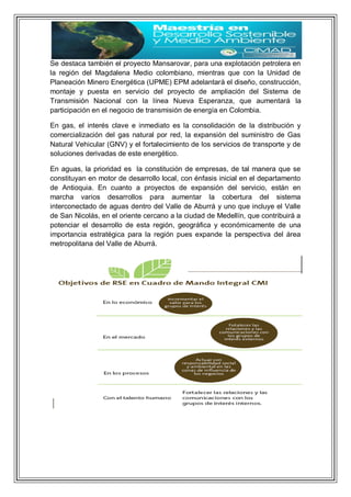 Se destaca también el proyecto Mansarovar, para una explotación petrolera en
la región del Magdalena Medio colombiano, mientras que con la Unidad de
Planeación Minero Energética (UPME) EPM adelantará el diseño, construcción,
montaje y puesta en servicio del proyecto de ampliación del Sistema de
Transmisión Nacional con la línea Nueva Esperanza, que aumentará la
participación en el negocio de transmisión de energía en Colombia.
En gas, el interés clave e inmediato es la consolidación de la distribución y
comercialización del gas natural por red, la expansión del suministro de Gas
Natural Vehicular (GNV) y el fortalecimiento de los servicios de transporte y de
soluciones derivadas de este energético.
En aguas, la prioridad es la constitución de empresas, de tal manera que se
constituyan en motor de desarrollo local, con énfasis inicial en el departamento
de Antioquia. En cuanto a proyectos de expansión del servicio, están en
marcha varios desarrollos para aumentar la cobertura del sistema
interconectado de aguas dentro del Valle de Aburrá y uno que incluye el Valle
de San Nicolás, en el oriente cercano a la ciudad de Medellín, que contribuirá a
potenciar el desarrollo de esta región, geográfica y económicamente de una
importancia estratégica para la región pues expande la perspectiva del área
metropolitana del Valle de Aburrá.
 