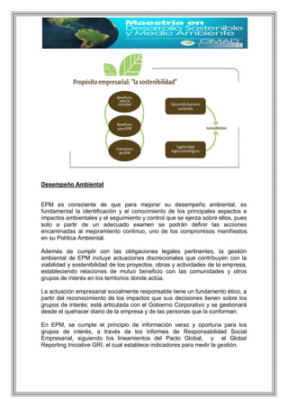 Desempeño Ambiental
EPM es consciente de que para mejorar su desempeño ambiental, es
fundamental la identificación y el conocimiento de los principales aspectos e
impactos ambientales y el seguimiento y control que se ejerza sobre ellos, pues
solo a partir de un adecuado examen se podrán definir las acciones
encaminadas al mejoramiento continuo, uno de los compromisos manifiestos
en su Política Ambiental.
Además de cumplir con las obligaciones legales pertinentes, la gestión
ambiental de EPM incluye actuaciones discrecionales que contribuyen con la
viabilidad y sostenibilidad de los proyectos, obras y actividades de la empresa,
estableciendo relaciones de mutuo beneficio con las comunidades y otros
grupos de interés en los territorios donde actúa.
La actuación empresarial socialmente responsable tiene un fundamento ético, a
partir del reconocimiento de los impactos que sus decisiones tienen sobre los
grupos de interés; está articulada con el Gobierno Corporativo y se gestionará
desde el quehacer diario de la empresa y de las personas que la conforman.
En EPM, se cumple el principio de información veraz y oportuna para los
grupos de interés, a través de los informes de Responsabilidad Social
Empresarial, siguiendo los lineamientos del Pacto Global, y el Global
Reporting Iniciative GRI, el cual establece indicadores para medir la gestión.
 