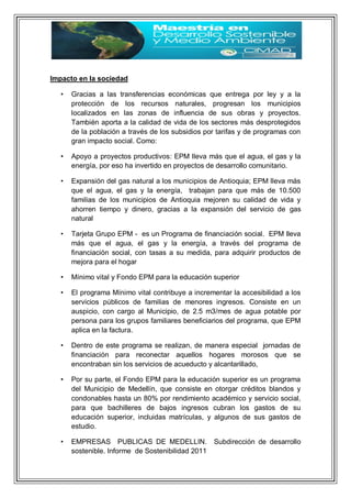 Impacto en la sociedad
• Gracias a las transferencias económicas que entrega por ley y a la
protección de los recursos naturales, progresan los municipios
localizados en las zonas de influencia de sus obras y proyectos.
También aporta a la calidad de vida de los sectores más desprotegidos
de la población a través de los subsidios por tarifas y de programas con
gran impacto social. Como:
• Apoyo a proyectos productivos: EPM lleva más que el agua, el gas y la
energía, por eso ha invertido en proyectos de desarrollo comunitario.
• Expansión del gas natural a los municipios de Antioquia; EPM lleva más
que el agua, el gas y la energía, trabajan para que más de 10.500
familias de los municipios de Antioquia mejoren su calidad de vida y
ahorren tiempo y dinero, gracias a la expansión del servicio de gas
natural
• Tarjeta Grupo EPM - es un Programa de financiación social. EPM lleva
más que el agua, el gas y la energía, a través del programa de
financiación social, con tasas a su medida, para adquirir productos de
mejora para el hogar
• Mínimo vital y Fondo EPM para la educación superior
• El programa Mínimo vital contribuye a incrementar la accesibilidad a los
servicios públicos de familias de menores ingresos. Consiste en un
auspicio, con cargo al Municipio, de 2.5 m3/mes de agua potable por
persona para los grupos familiares beneficiarios del programa, que EPM
aplica en la factura.
• Dentro de este programa se realizan, de manera especial jornadas de
financiación para reconectar aquellos hogares morosos que se
encontraban sin los servicios de acueducto y alcantarillado,
• Por su parte, el Fondo EPM para la educación superior es un programa
del Municipio de Medellín, que consiste en otorgar créditos blandos y
condonables hasta un 80% por rendimiento académico y servicio social,
para que bachilleres de bajos ingresos cubran los gastos de su
educación superior, incluidas matrículas, y algunos de sus gastos de
estudio.
• EMPRESAS PUBLICAS DE MEDELLIN. Subdirección de desarrollo
sostenible. Informe de Sostenibilidad 2011
 