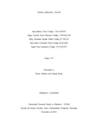 Trabajo colaborativo Fase III
Juan Jiménez Vivas Código: 1`014.180.839
Angye Yesenia Torres Mayoral. Código: 1´054.682.108
Betty Alexandra Bonilla Pulido Código 52.748.222
Dora Alicia Cristancho Pérez Código 46.66.4266
Íngrid Yicel Lancheros Código. 97111021477
Grupo: 273
Presentado a:
Tutora: Marlen roció Orjuela Prieto
Inteligencia y creatividad
Universidad Nacional Abierta y a Distancia – UNAD
Escuela de Ciencias Sociales, Artes y Humanidades Programa: Psicología
Noviembre de 2015
 