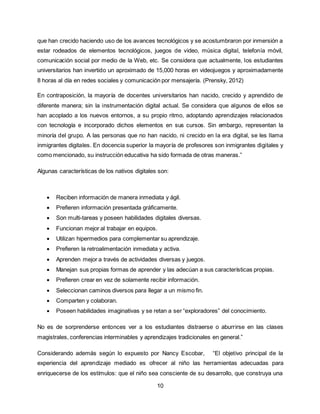 10
que han crecido haciendo uso de los avances tecnológicos y se acostumbraron por inmersión a
estar rodeados de elementos tecnológicos, juegos de video, música digital, telefonía móvil,
comunicación social por medio de la Web, etc. Se considera que actualmente, los estudiantes
universitarios han invertido un aproximado de 15,000 horas en videojuegos y aproximadamente
8 horas al día en redes sociales y comunicación por mensajería. (Prensky, 2012)
En contraposición, la mayoría de docentes universitarios han nacido, crecido y aprendido de
diferente manera; sin la instrumentación digital actual. Se considera que algunos de ellos se
han acoplado a los nuevos entornos, a su propio ritmo, adoptando aprendizajes relacionados
con tecnología e incorporado dichos elementos en sus cursos. Sin embargo, representan la
minoría del grupo. A las personas que no han nacido, ni crecido en la era digital, se les llama
inmigrantes digitales. En docencia superior la mayoría de profesores son inmigrantes digitales y
como mencionado, su instrucción educativa ha sido formada de otras maneras.”
Algunas características de los nativos digitales son:
 Reciben información de manera inmediata y ágil.
 Prefieren información presentada gráficamente.
 Son multi-tareas y poseen habilidades digitales diversas.
 Funcionan mejor al trabajar en equipos.
 Utilizan hipermedios para complementar su aprendizaje.
 Prefieren la retroalimentación inmediata y activa.
 Aprenden mejor a través de actividades diversas y juegos.
 Manejan sus propias formas de aprender y las adecúan a sus características propias.
 Prefieren crear en vez de solamente recibir información.
 Seleccionan caminos diversos para llegar a un mismo fin.
 Comparten y colaboran.
 Poseen habilidades imaginativas y se retan a ser “exploradores” del conocimiento.
No es de sorprenderse entonces ver a los estudiantes distraerse o aburrirse en las clases
magistrales, conferencias interminables y aprendizajes tradicionales en general.”
Considerando además según lo expuesto por Nancy Escobar, “El objetivo principal de la
experiencia del aprendizaje mediado es ofrecer al niño las herramientas adecuadas para
enriquecerse de los estímulos: que el niño sea consciente de su desarrollo, que construya una
 