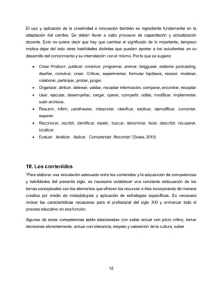 12
El uso y aplicación de la creatividad e innovación también es ingrediente fundamental en la
adaptación del cambio. Se deben llevar a cabo procesos de capacitación y actualización
docente. Esto no quiere decir que hay que cambiar el significado de lo importante, tampoco
implica dejar del lado otras habilidades distintas que pueden aportar a los estudiantes en su
desarrollo del conocimiento y su interrelación con el mismo. Por lo que se sugiere:
 Crear Producir, publicar, construir, programar, animar, blogguear, elaborar podcasting,
diseñar, construir, crear. Criticar, experimentar, formular hipótesis, revisar, moderar,
colaborar, participar, probar, juzgar.
 Organizar, atribuir, delinear, validar, recopilar información, comparar, encontrar, recopilar
 Usar, ejecutar, desempeñar, cargar, operar, compartir, editar, modificar, implementar,
subir archivos.
 Resumir, inferir, parafrasear, interpretar, clasificar, explicar, ejemplificar, comentar,
exponer.
 Reconocer, escribir, identificar, repetir, buscar, denominar, listar, describir, recuperar,
localizar.
 Evaluar. Analizar. Aplicar. Comprender. Recordar.”(Sowa, 2015)
10. Los contenidos
“Para elaborar una vinculación adecuada entre los contenidos y la adquisición de competencias
y habilidades del presente siglo, es necesario establecer una constante adecuación de los
temas conceptuales con los elementos que ofrecen los recursos e irlos incorporando de manera
creativa por medio de metodologías y aplicación de estrategias específicas. Es necesario
revisar las características necesarias para el profesional del siglo XXI y enmarcar todo el
proceso educativo en esa función.
Algunas de estas competencias están relacionadas con saber actuar con juicio crítico, tomar
decisiones eficientemente, actuar con tolerancia, respeto y valoración de la cultura, saber
 