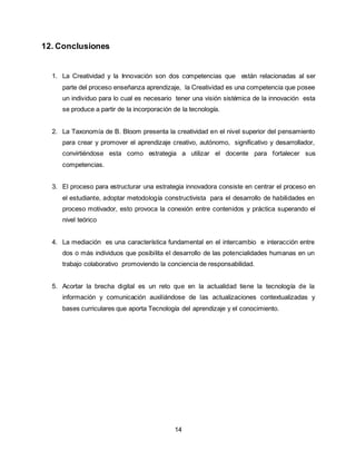 14
12. Conclusiones
1. La Creatividad y la Innovación son dos competencias que están relacionadas al ser
parte del proceso enseñanza aprendizaje, la Creatividad es una competencia que posee
un individuo para lo cual es necesario tener una visión sistémica de la innovación esta
se produce a partir de la incorporación de la tecnología.
2. La Taxonomía de B. Bloom presenta la creatividad en el nivel superior del pensamiento
para crear y promover el aprendizaje creativo, autónomo, significativo y desarrollador,
convirtiéndose esta como estrategia a utilizar el docente para fortalecer sus
competencias.
3. El proceso para estructurar una estrategia innovadora consiste en centrar el proceso en
el estudiante, adoptar metodología constructivista para el desarrollo de habilidades en
proceso motivador, esto provoca la conexión entre contenidos y práctica superando el
nivel teórico
4. La mediación es una característica fundamental en el intercambio e interacción entre
dos o más individuos que posibilita el desarrollo de las potencialidades humanas en un
trabajo colaborativo promoviendo la conciencia de responsabilidad.
5. Acortar la brecha digital es un reto que en la actualidad tiene la tecnología de la
información y comunicación auxiliándose de las actualizaciones contextualizadas y
bases curriculares que aporta Tecnología del aprendizaje y el conocimiento.
 