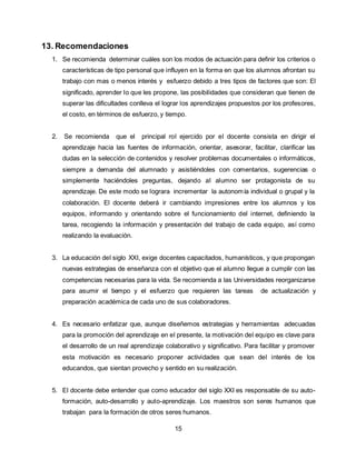 15
13. Recomendaciones
1. Se recomienda determinar cuáles son los modos de actuación para definir los criterios o
características de tipo personal que influyen en la forma en que los alumnos afrontan su
trabajo con mas o menos interés y esfuerzo debido a tres tipos de factores que son: El
significado, aprender lo que les propone, las posibilidades que consideran que tienen de
superar las dificultades conlleva el lograr los aprendizajes propuestos por los profesores,
el costo, en términos de esfuerzo, y tiempo.
2. Se recomienda que el principal rol ejercido por el docente consista en dirigir el
aprendizaje hacia las fuentes de información, orientar, asesorar, facilitar, clarificar las
dudas en la selección de contenidos y resolver problemas documentales o informáticos,
siempre a demanda del alumnado y asistiéndoles con comentarios, sugerencias o
simplemente haciéndoles preguntas, dejando al alumno ser protagonista de su
aprendizaje. De este modo se lograra incrementar la autonomía individual o grupal y la
colaboración. El docente deberá ir cambiando impresiones entre los alumnos y los
equipos, informando y orientando sobre el funcionamiento del internet, definiendo la
tarea, recogiendo la información y presentación del trabajo de cada equipo, así como
realizando la evaluación.
3. La educación del siglo XXI, exige docentes capacitados, humanísticos, y que propongan
nuevas estrategias de enseñanza con el objetivo que el alumno llegue a cumplir con las
competencias necesarias para la vida. Se recomienda a las Universidades reorganizarse
para asumir el tiempo y el esfuerzo que requieren las tareas de actualización y
preparación académica de cada uno de sus colaboradores.
4. Es necesario enfatizar que, aunque diseñemos estrategias y herramientas adecuadas
para la promoción del aprendizaje en el presente, la motivación del equipo es clave para
el desarrollo de un real aprendizaje colaborativo y significativo. Para facilitar y promover
esta motivación es necesario proponer actividades que sean del interés de los
educandos, que sientan provecho y sentido en su realización.
5. El docente debe entender que como educador del siglo XXI es responsable de su auto-
formación, auto-desarrollo y auto-aprendizaje. Los maestros son seres humanos que
trabajan para la formación de otros seres humanos.
 
