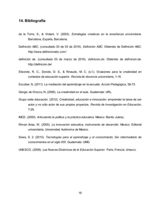 16
14. Bibliografía
de la Torre, S., & Violant, V. (2003). Estrategias creativas en la enseñanza universitaria.
Barcelona, España, Barcelona.
Definición ABC. (consultado 03 de 03 de 2016). Definición ABC. Obtenido de Definición ABC:
http://www.definicionabc.com/
definición de. (consultado 03 de marzo de 2016). definicion.de. Obtenido de definicion.de:
http://definicion.de/
Elisondo, R. C., Donolo, D. S., & Rinaudo, M. C. (s.f.). Ocasiones para la creatividad en
contextos de educación superior. Revista de docencia universitaria, 1-16.
Escobar, N. (2011). La mediación del aprendizaje en la escuela. Acción Pedagógica, 58-73.
Giorgis de Orozco, N. (2006). La creatividad en el aula. Guatemala: URL.
Grupo siete educación. (2012). Creatividad, educación e innovación: emprender la tarea de ser
autor y no sólo actor de sus propios proyectos. Revista de Investigación en Educación,
7-29.
INED. (2000). Articulando la política y la práctica educativa. México: Benito Juárez.
Rimari Arias, W. (2005). La innovación educativa, instrumento de desarrollo. Mexico: Editorial
universitaria, Universidad Autónoma de Mexico.
Sowa, S. 2. (2015). Tecnologías para el aprendizaje y el conocimiento; Ser intermediario de
conocimientos en el siglo XXI. Guatemala: UMG.
UNESCO. (2009). Las Nuevas Dinámicas de la Educación Superior. Paris, Francia: Unesco.
 