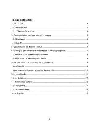 2
Tabla de contenido
1. Introducción..................................................................................................................................3
2. Objetivo General ..........................................................................................................................4
2.1. Objetivos Específicos............................................................................................................4
3. Creatividad e innovación en educación superior.........................................................................5
3.1 Creatividad .............................................................................................................................5
4. Innovación ....................................................................................................................................5
5. Características del docente creativo ...........................................................................................6
6. Estrategias para fomentar la creatividad en la educación superior ............................................7
7. Cómo estructurar una estrategia innovadora ..............................................................................8
Componentes de la estrategia innovadora ..................................................................................8
8. Ser intermediario de conocimientos en el siglo XXI....................................................................9
8.1 Mediación ...............................................................................................................................9
Algunas características de los nativos digitales son: ................................................................10
9. La metodología...........................................................................................................................11
10. Los contenidos .........................................................................................................................12
11. Herramientas Digitales.............................................................................................................13
12. Conclusiones............................................................................................................................14
13. Recomendaciones ...................................................................................................................15
14. Bibliografía ...............................................................................................................................16
 