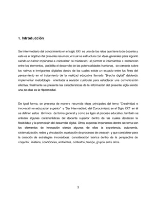 3
1. Introducción
Ser intermediario del conocimiento en el siglo XXI es uno de los retos que tiene todo docente y
este es el objetivo del presente resumen, el cual se estructura con ideas generales para lograrlo
siendo un factor importante a considerar, la mediación al permitir el intercambio e interacción
entre los elementos, posibilita el desarrollo de las potencialidades humanas, se comenta sobre
los nativos e inmigrantes digitales dentro de los cuales existe un espacio entre los fines del
pensamiento en el tratamiento de la realidad educativa llamada “Brecha digital” debiendo
implementar metodología orientada a revisión curricular para establecer una comunicación
efectiva, finalmente se presenta las características de la información del presente siglo siendo
una de ellas es la Hipermedial.
De igual forma, se presenta de manera resumida ideas principales del tema “Creatividad e
innovación en educación superior” y “Ser Intermediario del Conocimiento en el Siglo XXI” en él
se definen estos términos de forma general y como se ligan al proceso educativo, también se
enlistan algunas características del docente superior dentro de las cuales destacan la
flexibilidad y la promoción del desarrollo digital. Otros aspectos importantes dentro del tema son
los elementos de innovación siendo algunos de ellos la experiencia, autonomía,
sistematización, redes y vinculación, evaluación de procesos de creación y que considerar para
la creación de estrategias innovadoras: consideración teórica dentro de la perspectiva de
conjunto, materia, condiciones, ambientes, contextos, tiempo, grupos entre otros.
 