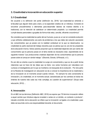 5
3. Creatividad e innovación en educación superior
3.1 Creatividad
De acuerdo a la definición del portal (definición de, 2016) “por creatividad se entiende a
la facultad que alguien tiene para crear y a la capacidad creativa de un individuo. Consiste en
encontrar procedimientos o elementos para desarrollar labores de manera distinta a la
tradicional, con la intención de satisfacer un determinado propósito. La creatividad permite
cumplir deseos personales o grupales de forma más veloz, sencilla, eficiente o económica”
Se considera que la creatividad es parte del ser humano, pues es un ser en constante evolución
y que enfrenta cotidianamente una serie de problemas a los que debe dar solución asociando
los conocimientos que ya posee con la realidad contextual en la que se desenvuelve. La
creatividad es parte esencial del trabajo docente pues se piensa que es uno de los propósitos
de la educación misma. Varios autores proponen que la creatividad depende cien por ciento del
conocimiento que la persona posea en el tema donde es necesario crear, exponiéndolo de la
siguiente manera “Las producciones creativas dependen de los conocimientos que la persona
posee sobre el campo en donde trabaja.” (Elisondo, Donolo, & Rinaudo, s.f.).
Es por ello se orienta a que la creatividad no surge sin conocimiento y que se da a partir de las
relaciones que se hace de las ideas que se tiene. Los seres humanos por naturaleza son
curiosos e investigadores por lo que se mantiene a la búsqueda de la evolución. Por otra parte
en la Revista de investigación en educación se da a conocer la importancia de la creatividad y
de la innovación en el momento actual cuando indican, “Si siempre ha sido conveniente la
innovación y la creatividad, en el momento actual, caracterizado por los cambios en todos los
órdenes de nuestra vida cada vez más compleja, es cuestión de supervivencia” (Grupo siete
educación, 2012) .
4. Innovación
En el ABC de los términos (Definición ABC, 2016) se expone que “El término innovación refiere
a aquel cambio que introduce alguna novedad o varias en un ámbito, un contexto o producto”.
Llevado al ámbito de la educación se infiere que la innovación va ligada a la creatividad, pues
debe ser asumida como una responsabilidad docente; el documento.
 