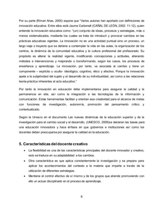 6
Por su parte (Rimari Arias, 2005) expone que “Varios autores han aportado con definiciones de
innovación educativa. Entre ellos está Jaume Carbonell (CAÑAL DE LEÓN, 2002: 11-12), quien
entiende la innovación educativa como: “(un) conjunto de ideas, procesos y estrategias, más o
menos sistematizados, mediante los cuales se trata de introducir y provocar cambios en las
prácticas educativas vigentes. La innovación no es una actividad puntual sino un proceso, un
largo viaje o trayecto que se detiene a contemplar la vida en las aulas, la organización de los
centros, la dinámica de la comunidad educativa y la cultura profesional del profesorado. Su
propósito es alterar la realidad vigente, modificando concepciones y actitudes, alterando
métodos e intervenciones y mejorando o transformando, según los casos, los procesos de
enseñanza y aprendizaje. La innovación, por tanto, va asociada al cambio y tiene un
componente – explícito u oculto- ideológico, cognitivo, ético y afectivo. Porque la innovación
apela a la subjetividad del sujeto y al desarrollo de su individualidad, así como a las relaciones
teoría-práctica inherentes al acto educativo.”
Por tanto la innovación en educación debe implementarse para asegurar la calidad y la
permanencia en ella, así como la integración a las tecnologías de la información y
comunicación. Estas herramientas facilitan y orientan esa creatividad para el alcance de metas
con funciones de investigación, autonomía, promoción del pensamiento crítico y
contextualizado.
Según la Unesco en el documento Las nuevas dinámicas de la educación superior y de la
investigación para el cambio social y el desarrollo, (UNESCO, 2009)se declaran las bases para
una educación innovadora y hace énfasis en que gobiernos e instituciones así como los
docentes deben preocuparse por asegurar la calidad en la educación.
5. Características deldocente creativo
 La flexibilidad es una de las características principales del docente innovador y creativo,
esto se traduce en su adaptabilidad a los cambios.
 Otra característica es que aplica constantemente la investigación y se prepara para
aplicar los acontecimientos del contexto a la materia que imparte a través de la
utilización de diferentes estrategias.
 Mantiene el control efectivo de sí mismo y de los grupos que atiende promoviendo con
ello un actuar disciplinado en el proceso de aprendizaje.
 