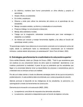 7
 Es dinámico, mantiene buen humor promoviendo un clima afectivo y propicio al
aprendizaje.
 Acepta críticas y se autoevalúa.
 Es cordial y respetuoso.
 Observa y anota para utilizar los elementos del entorno en el aprendizaje de sus
estudiantes.
 Maneja conceptos variados, se informa y contextualiza el conocimiento.
 Propicia el diálogo, la comunicación e interacción.
 Maneja altos estándares morales.
 Trabaja con la imaginación, utilizándola constantemente para crear estrategias o
adaptarlas a su realidad.
 Se interesa por conocer y manejar herramientas digitales y las utiliza en función del
aprendizaje variado y activo.
"El aprendizaje creativo hace referencia al conocimiento construido con la implicación activa del
sujeto, desde su planificación hasta su internalización, caracterizado por la motivación
intrínseca, carácter abierto del proceso y la autoevaluación" (de la Torre & Violant, 2003)
6. Estrategias parafomentarla creatividad en la educaciónsuperior
Como señala Edwards, citado por (Giorgis de Orozco, 2006) “Todo lo que necesitamos para
ser creativos es una comprensión básica de cómo opera la creatividad”. Aprendemos a ser
creativos practicando la creatividad. A pesar de que se pretendería que los estudiantes que
llegan a la universidad deberían tener ya desarrollados los procesos o características para la
creatividad esto no siempre se hace una realidad.
Por ello se le debe orientar a través de diferentes estrategias dentro de las que se encuentra la
problematización. A cada problema debe encontrársele una o varias propuestas de solución.
Además promover el desarrollo de las inteligencias de los estudiantes, la autonomía y la
autorregulación a través de herramientas de construcción.
Elementos de la innovación en la educación (INED, 2000)
 La experiencia como factor de respuesta a las demandas educativas.
 La autonomía, valorando la independencia pero en función de objetivos comunes.
 