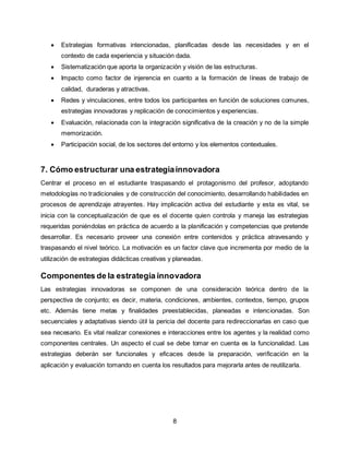 8
 Estrategias formativas intencionadas, planificadas desde las necesidades y en el
contexto de cada experiencia y situación dada.
 Sistematización que aporta la organización y visión de las estructuras.
 Impacto como factor de injerencia en cuanto a la formación de líneas de trabajo de
calidad, duraderas y atractivas.
 Redes y vinculaciones, entre todos los participantes en función de soluciones comunes,
estrategias innovadoras y replicación de conocimientos y experiencias.
 Evaluación, relacionada con la integración significativa de la creación y no de la simple
memorización.
 Participación social, de los sectores del entorno y los elementos contextuales.
7. Cómo estructurar una estrategiainnovadora
Centrar el proceso en el estudiante traspasando el protagonismo del profesor, adoptando
metodologías no tradicionales y de construcción del conocimiento, desarrollando habilidades en
procesos de aprendizaje atrayentes. Hay implicación activa del estudiante y esta es vital, se
inicia con la conceptualización de que es el docente quien controla y maneja las estrategias
requeridas poniéndolas en práctica de acuerdo a la planificación y competencias que pretende
desarrollar. Es necesario proveer una conexión entre contenidos y práctica atravesando y
traspasando el nivel teórico. La motivación es un factor clave que incrementa por medio de la
utilización de estrategias didácticas creativas y planeadas.
Componentes de la estrategia innovadora
Las estrategias innovadoras se componen de una consideración teórica dentro de la
perspectiva de conjunto; es decir, materia, condiciones, ambientes, contextos, tiempo, grupos
etc. Además tiene metas y finalidades preestablecidas, planeadas e intencionadas. Son
secuenciales y adaptativas siendo útil la pericia del docente para redireccionarlas en caso que
sea necesario. Es vital realizar conexiones e interacciones entre los agentes y la realidad como
componentes centrales. Un aspecto el cual se debe tomar en cuenta es la funcionalidad. Las
estrategias deberán ser funcionales y eficaces desde la preparación, verificación en la
aplicación y evaluación tomando en cuenta los resultados para mejorarla antes de reutilizarla.
 