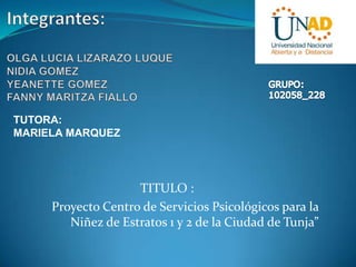 TUTORA:
MARIELA MARQUEZ

TITULO :
Proyecto Centro de Servicios Psicológicos para la
Niñez de Estratos 1 y 2 de la Ciudad de Tunja”

 