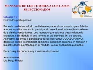 MENSAJES DE LOS TUTORES A LOS CASOS 
SELECCIONADOS 
Situación 3 
Estimados participantes: 
Por este medio los saludo cordialmente y además aprovecho para felicitar 
a todos aquellos que están participando en el foro donde están coordinan-do 
y distribuyendo tareas. Les recuerdo que estamos desarrollando la 
situación 3 del Módulo III que termina el día domingo 26 de octubre. 
Asimismo, los invito a participar a través del FORO COLABORATIVO, 
donde se puede intercambiar opiniones, coordinar acciones en relación a 
las actividades planteadas en el módulo, lo cual es también puntuable. 
Para cualquier duda, estoy a vuestra disposición. 
Atentamente, 
Lic. Hugo Rivera 
 