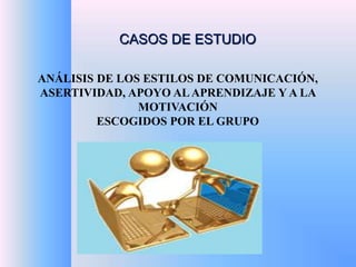 CASOS DE ESTUDIO 
ANÁLISIS DE LOS ESTILOS DE COMUNICACIÓN, 
ASERTIVIDAD, APOYO AL APRENDIZAJE Y A LA 
MOTIVACIÓN 
ESCOGIDOS POR EL GRUPO 
 