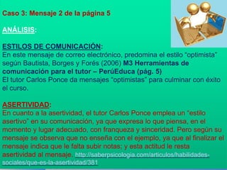 Caso 3: Mensaje 2 de la página 5 
ANÁLISIS: 
ESTILOS DE COMUNICACIÓN: 
En este mensaje de correo electrónico, predomina el estilo “optimista” 
según Bautista, Borges y Forés (2006) M3 Herramientas de 
comunicación para el tutor – PerúEduca (pág. 5) 
El tutor Carlos Ponce da mensajes “optimistas” para culminar con éxito 
el curso. 
ASERTIVIDAD: 
En cuanto a la asertividad, el tutor Carlos Ponce emplea un “estilo 
asertivo” en su comunicación, ya que expresa lo que piensa, en el 
momento y lugar adecuado, con franqueza y sinceridad. Pero según su 
mensaje se observa que no enseña con el ejemplo, ya que al finalizar el 
mensaje indica que le falta subir notas; y esta actitud le resta 
asertividad al mensaje. http://saberpsicologia.com/articulos/habilidades-sociales/ 
que-es-la-asertividad/381 
 