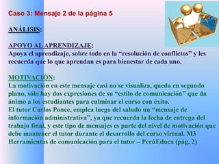 Caso 3: Mensaje 2 de la página 5 
ANÁLISIS: 
APOYO AL APRENDIZAJE: 
Apoya el aprendizaje, sobre todo en la “resolución de conflictos” y les 
recuerda que lo que aprendan es para bienestar de cada uno. 
MOTIVACIÓN: 
La motivación en este mensaje casi no se visualiza, queda en segundo 
plano, sólo hay dos expresiones de su “estilo de comunicación” que da 
ánimo a los estudiantes para culminar el curso con éxito. 
El tutor Carlos Ponce, emplea luego del saludo un “mensaje de 
información administrativa”, ya que recuerda la fecha de entrega del 
trabajo final, y este tipo de mensajes es parte del nivel de motivación que 
debe mantener el tutor durante el desarrollo del curso virtual. M3 
Herramientas de comunicación para el tutor – PerúEduca (pág. 2) 
 