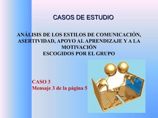 CASOS DE ESTUDIO 
ANÁLISIS DE LOS ESTILOS DE COMUNICACIÓN, 
ASERTIVIDAD, APOYO AL APRENDIZAJE Y A LA 
MOTIVACIÓN 
ESCOGIDOS POR EL GRUPO 
CASO 3 
Mensaje 3 de la página 5 
 