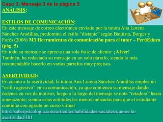 Caso 3: Mensaje 3 de la página 5 
ANÁLISIS: 
ESTILOS DE COMUNICACIÓN: 
En este mensaje de correo electrónico enviado por la tutora Ana Lorena 
Sánchez Aradillas, predomina el estilo “distante” según Bautista, Borges y 
Forés (2006) M3 Herramientas de comunicación para el tutor – PerúEduca 
(pág. 5) 
En todo su mensaje se aprecia una sola frase de aliento: ¡A leer! 
También, ha redactado su mensaje en un solo párrafo, siendo lo más 
recomendable hacerlo en varios párrafos muy precisos. 
ASERTIVIDAD: 
En cuanto a la asertividad, la tutora Ana Lorena Sánchez Aradillas emplea un 
“estilo agresivo” en su comunicación, ya que comienza su mensaje dando 
órdenes en vez de motivar, luego a lo largo del mensaje se nota “retadora” hasta 
amenazante; siendo estas actitudes las menos indicadas para que el estudiante 
continúe con agrado un curso virtual. 
http://saberpsicologia.com/articulos/habilidades-sociales/que-es-la-asertividad/ 
381 
 
