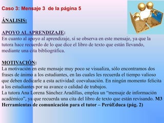 Caso 3: Mensaje 3 de la página 5 
ÁNALISIS: 
APOYO AL APRENDIZAJE: 
En cuanto al apoyo al aprendizaje, sí se observa en este mensaje, ya que la 
tutora hace recuerdo de lo que dice el libro de texto que están llevando, 
mediante una cita bibliográfica. 
MOTIVACIÓN: 
La motivación en este mensaje muy poco se visualiza, sólo encontramos dos 
frases de ánimo a los estudiantes, en las cuales les recuerda el tiempo valioso 
que deben dedicarle a esta actividad: coevaluación. En ningún momento felicita 
a los estudiantes por su avance o calidad de trabajos. 
La tutora Ana Lorena Sánchez Aradillas, emplea un “mensaje de información 
académico”, ya que recuerda una cita del libro de texto que están revisando. M3 
Herramientas de comunicación para el tutor – PerúEduca (pág. 2) 
 