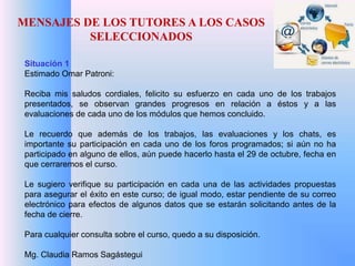 MENSAJES DE LOS TUTORES A LOS CASOS 
SELECCIONADOS 
Situación 1 
Estimado Omar Patroni: 
Reciba mis saludos cordiales, felicito su esfuerzo en cada uno de los trabajos 
presentados, se observan grandes progresos en relación a éstos y a las 
evaluaciones de cada uno de los módulos que hemos concluido. 
Le recuerdo que además de los trabajos, las evaluaciones y los chats, es 
importante su participación en cada uno de los foros programados; si aún no ha 
participado en alguno de ellos, aún puede hacerlo hasta el 29 de octubre, fecha en 
que cerraremos el curso. 
Le sugiero verifique su participación en cada una de las actividades propuestas 
para asegurar el éxito en este curso; de igual modo, estar pendiente de su correo 
electrónico para efectos de algunos datos que se estarán solicitando antes de la 
fecha de cierre. 
Para cualquier consulta sobre el curso, quedo a su disposición. 
Mg. Claudia Ramos Sagástegui 
 