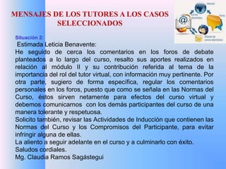 MENSAJES DE LOS TUTORES A LOS CASOS 
SELECCIONADOS 
Situación 2: 
Estimada Leticia Benavente: 
He seguido de cerca los comentarios en los foros de debate 
planteados a lo largo del curso, resalto sus aportes realizados en 
relación al módulo II y su contribución referida al tema de la 
importancia del rol del tutor virtual, con información muy pertinente. Por 
otra parte, sugiero de forma específica, regular los comentarios 
personales en los foros, puesto que como se señala en las Normas del 
Curso, éstos sirven netamente para efectos del curso virtual y 
debemos comunicarnos con los demás participantes del curso de una 
manera tolerante y respetuosa. 
Solicito también, revisar las Actividades de Inducción que contienen las 
Normas del Curso y los Compromisos del Participante, para evitar 
infringir alguna de ellas. 
La aliento a seguir adelante en el curso y a culminarlo con éxito. 
Saludos cordiales. 
Mg. Claudia Ramos Sagástegui 
 