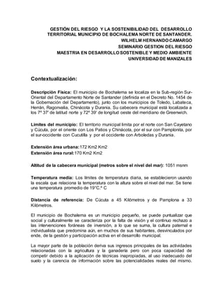 GESTIÓN DEL RIESGO Y LA SOSTENIBILIDAD DEL DESARROLLO
TERRITORIAL MUNICIPIO DE BOCHALEMA NORTE DE SANTANDER.
WILHELM HERNANDO CAMARGO
SEMINARIO GESTION DEL RIESGO
MAESTRIA EN DESARROLLO SOSTENIBLE Y MEDIO AMBIENTE
UNIVERSIDAD DE MANIZALES
Contextualización:
Descripción Física: El municipio de Bochalema se localiza en la Sub-región Sur-
Oriental del Departamento Norte de Santander (definida en el Decreto No. 1454 de
la Gobernación del Departamento), junto con los municipios de Toledo, Labateca,
Herrán, Ragonvalia, Chinácota y Durania. Su cabecera municipal está localizada a
los 7º 37' de latitud norte y 72º 39' de longitud oeste del meridiano de Greenwich.
Límites del municipio: El territorio municipal limita por el norte con San Cayetano
y Cúcuta, por el oriente con Los Patios y Chinácota, por el sur con Pamplonita, por
el sur-occidente con Cucutilla y por el occidente con Arboledas y Durania.
Extensión área urbana:172 Km2 Km2
Extensión área rural:170 Km2 Km2
Altitud de la cabecera municipal (metros sobre el nivel del mar): 1051 msnm
Temperatura media: Los límites de temperatura diaria, se establecieron usando
la escala que relaciona la temperatura con la altura sobre el nivel del mar. Se tiene
una temperatura promedio de 19°C.º C
Distancia de referencia: De Cúcuta a 45 Kilómetros y de Pamplona a 33
Kilómetros.
El municipio de Bochalema es un municipio pequeño, se puede puntualizar que
social y culturalmente se caracteriza por la falta de visión y el continuo rechazo a
las intervenciones foráneas de inversión, a lo que se suma, la cultura paternal e
individualista que predomina aún, en muchos de sus habitantes, desvinculados por
ende, de la gestión y participación activa en el desarrollo municipal.
La mayor parte de la población deriva sus ingresos principales de las actividades
relacionadas con la agricultura y la ganadería pero con poca capacidad de
competir debido a la aplicación de técnicas inapropiadas, al uso inadecuado del
suelo y la carencia de información sobre las potencialidades reales del mismo.
 