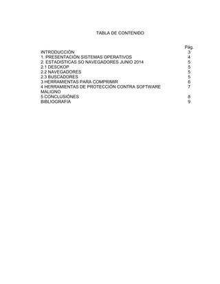 TABLA DE CONTENIDO 
INTRODUCCIÒN 
1. PRESENTACIÒN SISTEMAS OPERATIVOS 
1 
Pág. 
3 
4 
2. ESTADISTICAS SO NAVEGADORES JUNIO 2014 5 
2.1 DESCKOP 
5 
2.2 NAVEGADORES 
5 
2.3 BUSCADORES 
5 
3 HERRAMIENTAS PARA COMPRIMIR 
6 
4 HERRAMIENTAS DE PROTECCIÒN CONTRA SOFTWARE 
7 
MALIGNO 
5 CONCLUSIÒNES 
8 
BIBLIOGRAFIA 
9 
 