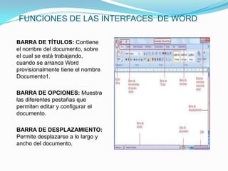 FUNCIONES DE LAS INTERFACES DE WORD

BARRA DE TÍTULOS: Contiene
el nombre del documento, sobre
el cual se está trabajando,
cuando se arranca Word
provisionalmente tiene el nombre
Documento1.

BARRA DE OPCIONES: Muestra
las diferentes pestañas que
permiten editar y configurar el
documento.

BARRA DE DESPLAZAMIENTO:
Permite desplazarse a lo largo y
ancho del documento.
 