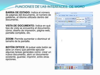 FUNCIONES DE LAS INTERFACES DE WORD
BARRA DE ESTADO: Indica el número
de páginas del documento, el número de
palabras, el idioma utilizado dentro del
documento.

VISTA DE DOCUMENTO: Indica en qué
tipo de vista se encuentra el documento,
como: diseño de impresión, página web,
pantalla completa, etc.

ZOOM: Permite aumentar o disminuir el
tamaño de la pantalla.

BOTÓN OFFICE: Al pulsar este botón se
abre un menú que permite ejecutar
algunas tareas generales como: crear un
nuevo documento, abrir un documento
existente, guardar, imprimir, entre otras
opciones.
 
