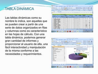 TABLA DINÁMICA

Las tablas dinámicas como su
nombre lo indica, son aquellas que
se pueden crear a partir de una
serie de datos organizados en filas
y columnas como es característico
en las hojas de cálculo. Con una
tabla dinámica, podemos generar
gran cantidad de informes y
proporcionar al usuario de ella, una
fácil interactividad y manipulación
de la misma conforme a las
necesidades y requerimientos.
 