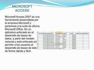 MICROSOFT
       ACCESS
Microsoft Access 2007 es una
herramienta desarrollada por
la empresa Microsoft y
pertenece a la suite de oficina
Microsoft Office. Es un
aplicativo enfocado en el
desarrollo de bases de
datos, a partir del modelo
racional y está enfocado en
permitir a los usuarios el
desarrollo de bases de datos
de forma rápida y fácil.
 