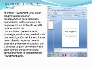 MICROSOFT POWER
POINT
Microsoft PowerPoint 2007 es un
programa para diseñar
presentaciones para funciones
académicas, institucionales o de
negocios. Es un ambiente versátil
para transmitir un
conocimiento, presentar una
estrategia, mostrar los resultados de
una investigación, ver los resultados
de un plan de negocios de una
empresa, presentar fotografías, dar
a conocer un plan de ventas y otro
gran número de opciones para
aprovechar toda la versatilidad de
PowerPoint 2007.
 