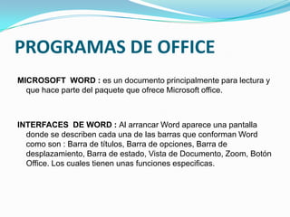 PROGRAMAS DE OFFICE
MICROSOFT WORD : es un documento principalmente para lectura y
  que hace parte del paquete que ofrece Microsoft office.



INTERFACES DE WORD : Al arrancar Word aparece una pantalla
  donde se describen cada una de las barras que conforman Word
  como son : Barra de títulos, Barra de opciones, Barra de
  desplazamiento, Barra de estado, Vista de Documento, Zoom, Botón
  Office. Los cuales tienen unas funciones especificas.
 