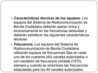  Características técnicas de los equipos. Los
  equipos del Sistema de Radiocomunicación de
  Banda Ciudadana deberán operar única y
  exclusivamente en las frecuencias atribuidas y
  deberán satisfacer las siguientes características
  técnicas:
 Frecuencia. Los equipos del Sistema de
  Radiocomunicación de Banda Ciudadana
  utilizarán equipos de frecuencias fijas en cada
  uno de los cuarenta (40) canales autorizados o
  con oscilador de frecuencia variable (VFO),
  siempre y cuando se sintonicen las frecuencias
  estipuladas para los 40 canales autorizados.
 