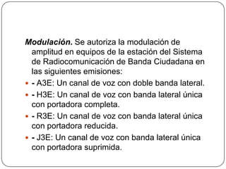Modulación. Se autoriza la modulación de
  amplitud en equipos de la estación del Sistema
  de Radiocomunicación de Banda Ciudadana en
  las siguientes emisiones:
 - A3E: Un canal de voz con doble banda lateral.
 - H3E: Un canal de voz con banda lateral única
  con portadora completa.
 - R3E: Un canal de voz con banda lateral única
  con portadora reducida.
 - J3E: Un canal de voz con banda lateral única
  con portadora suprimida.
 