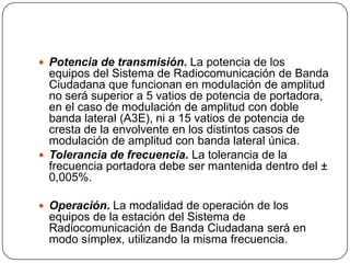  Potencia de transmisión. La potencia de los
  equipos del Sistema de Radiocomunicación de Banda
  Ciudadana que funcionan en modulación de amplitud
  no será superior a 5 vatios de potencia de portadora,
  en el caso de modulación de amplitud con doble
  banda lateral (A3E), ni a 15 vatios de potencia de
  cresta de la envolvente en los distintos casos de
  modulación de amplitud con banda lateral única.
 Tolerancia de frecuencia. La tolerancia de la
  frecuencia portadora debe ser mantenida dentro del ±
  0,005%.

 Operación. La modalidad de operación de los
 equipos de la estación del Sistema de
 Radiocomunicación de Banda Ciudadana será en
 modo símplex, utilizando la misma frecuencia.
 