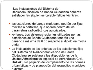 Las instalaciones del Sistema de
 Radiocomunicación de Banda Ciudadana deberán
 satisfacer las siguientes características técnicas:

 las estaciones de banda ciudadana podrán ser fijas,
  móviles o portátiles, que operen dentro de los
  parámetros radioeléctricos autorizados.
 Antenas. Los sistemas radiantes utilizados por las
  estaciones de Banda Ciudadana tendrán una
  ganancia máxima de 6 db respecto al dipolo en media
  onda.
 La instalación de las antenas de las estaciones fijas
  del Sistema de Radiocomunicación de Banda
  Ciudadana se sujetará a las disposiciones de la
  Unidad Administrativa especial de Aeronáutica Civil,
  UAEAC, sin perjuicio del cumplimiento de las normas
  urbanísticas y de planeación del respectivo municipio
  o distrito.
 