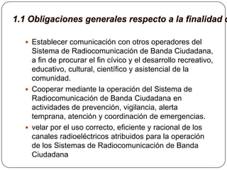  Establecer comunicación con otros operadores del
  Sistema de Radiocomunicación de Banda Ciudadana,
  a fin de procurar el fin cívico y el desarrollo recreativo,
  educativo, cultural, científico y asistencial de la
  comunidad.
 Cooperar mediante la operación del Sistema de
  Radiocomunicación de Banda Ciudadana en
  actividades de prevención, vigilancia, alerta
  temprana, atención y coordinación de emergencias.
 velar por el uso correcto, eficiente y racional de los
  canales radioeléctricos atribuidos para la operación
  de los Sistemas de Radiocomunicación de Banda
  Ciudadana
 