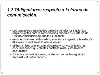 1.2 Obligaciones respecto a la forma de
comunicación.


  Los operadores autorizados deberán atender los siguientes
   requerimientos para la comunicación eficiente del Sistema de
   Radiocomunicación de Banda Ciudadana:
  emitir el distintivo de llamada que se haya asignado a la estación,
   al inicio y al final de cada comunicación.
  utilizar un lenguaje amable, decoroso y cortés, evitando las
   comunicaciones que atenten contra la moral y las buenas
   costumbres.
  Evitar las comunicaciones que atenten contra la seguridad
   nacional y el orden público.
 