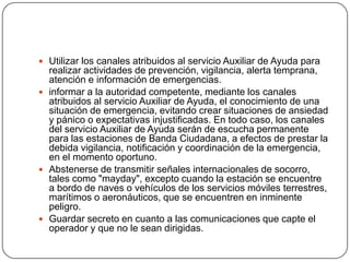  Utilizar los canales atribuidos al servicio Auxiliar de Ayuda para
  realizar actividades de prevención, vigilancia, alerta temprana,
  atención e información de emergencias.
 informar a la autoridad competente, mediante los canales
  atribuidos al servicio Auxiliar de Ayuda, el conocimiento de una
  situación de emergencia, evitando crear situaciones de ansiedad
  y pánico o expectativas injustificadas. En todo caso, los canales
  del servicio Auxiliar de Ayuda serán de escucha permanente
  para las estaciones de Banda Ciudadana, a efectos de prestar la
  debida vigilancia, notificación y coordinación de la emergencia,
  en el momento oportuno.
 Abstenerse de transmitir señales internacionales de socorro,
  tales como "mayday", excepto cuando la estación se encuentre
  a bordo de naves o vehículos de los servicios móviles terrestres,
  marítimos o aeronáuticos, que se encuentren en inminente
  peligro.
 Guardar secreto en cuanto a las comunicaciones que capte el
  operador y que no le sean dirigidas.
 