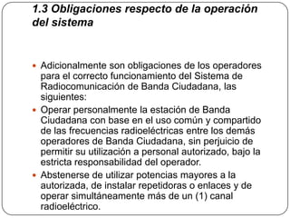 1.3 Obligaciones respecto de la operación
del sistema


 Adicionalmente son obligaciones de los operadores
  para el correcto funcionamiento del Sistema de
  Radiocomunicación de Banda Ciudadana, las
  siguientes:
 Operar personalmente la estación de Banda
  Ciudadana con base en el uso común y compartido
  de las frecuencias radioeléctricas entre los demás
  operadores de Banda Ciudadana, sin perjuicio de
  permitir su utilización a personal autorizado, bajo la
  estricta responsabilidad del operador.
 Abstenerse de utilizar potencias mayores a la
  autorizada, de instalar repetidoras o enlaces y de
  operar simultáneamente más de un (1) canal
  radioeléctrico.
 