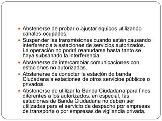  Abstenerse de probar o ajustar equipos utilizando
    canales ocupados.
   Suspender las transmisiones cuando estén causando
    interferencia a estaciones de servicios autorizados.
    La operación no podrá reanudarse hasta tanto se
    haya subsanado la interferencia.
   Abstenerse de intercambiar comunicaciones con
    estaciones no autorizadas.
   Abstenerse de conectar la estación de banda
    Ciudadana a estaciones de otros servicios públicos o
    privados.
   Abstenerse de utilizar la Banda Ciudadana para fines
    diferentes a los autorizados. en especial, las
    estaciones de Banda Ciudadana no deben ser
    utilizadas para el servicio de despacho por empresas
    de transporte o por empresas de vigilancia privada.
 