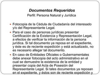 Documentos Requeridos
           Perfil: Persona Natural y Jurídica

 Fotocopia de la Cédula de Ciudadanía del interesado
  y/o del Representante Legal.
 Para el caso de personas jurídicas presentar
  Certificación de la Existencia y Representación Legal,
  a efectos de verificar la información de la persona
  jurídica. Si tal documento ya reposa en el expediente,
  y éste es de reciente expedición y está actualizado, no
  es necesario allegar tal documento.
 En caso de Entidades Oficiales o Gubernamentales
  debe anexar fotocopia del acto administrativo en el
  cual se demuestre la existencia de la entidad y
  presentar copia del Acta de Posesión del
  Representante Legal. Si tales documentos ya reposan
  en el expediente, y éstos son de reciente expedición y
 