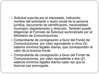  Solicitud suscrita por el interesado, indicando:
  nombre del solicitante o razón social de la persona
  jurídica, documento de identificación, nacionalidad,
  municipio, departamento y dirección. También puede
  diligenciar el Formato de Solicitud suministrado por el
  Ministerio de Comunicaciones.
 Comprobante de consignación a favor del Fondo de
  Comunicaciones, por valor equivalente a cinco (5)
  salarios mínimos legales diarios, que corresponden al
  valor de la licencia inicial.
 Comprobante de consignación a favor del Fondo de
  Comunicaciones, por valor equivalente a dos (2)
  salarios mínimos legales diarios cada vez que la
  licencia sea prorrogada.
 