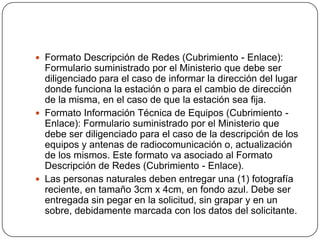  Formato Descripción de Redes (Cubrimiento - Enlace):
  Formulario suministrado por el Ministerio que debe ser
  diligenciado para el caso de informar la dirección del lugar
  donde funciona la estación o para el cambio de dirección
  de la misma, en el caso de que la estación sea fija.
 Formato Información Técnica de Equipos (Cubrimiento -
  Enlace): Formulario suministrado por el Ministerio que
  debe ser diligenciado para el caso de la descripción de los
  equipos y antenas de radiocomunicación o, actualización
  de los mismos. Este formato va asociado al Formato
  Descripción de Redes (Cubrimiento - Enlace).
 Las personas naturales deben entregar una (1) fotografía
  reciente, en tamaño 3cm x 4cm, en fondo azul. Debe ser
  entregada sin pegar en la solicitud, sin grapar y en un
  sobre, debidamente marcada con los datos del solicitante.
 