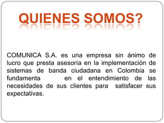 QUIENES SOMOS?

COMUNICA S.A. es una empresa sin ánimo de
lucro que presta asesoría en la implementación de
sistemas de banda ciudadana en Colombia se
fundamenta         en el entendimiento de las
necesidades de sus clientes para satisfacer sus
expectativas.
 